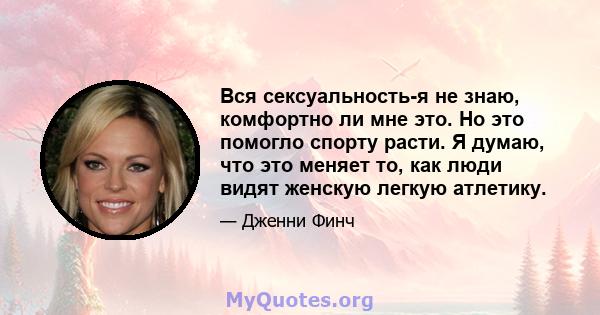 Вся сексуальность-я не знаю, комфортно ли мне это. Но это помогло спорту расти. Я думаю, что это меняет то, как люди видят женскую легкую атлетику.