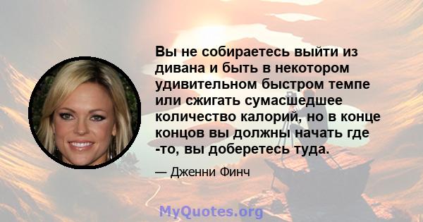 Вы не собираетесь выйти из дивана и быть в некотором удивительном быстром темпе или сжигать сумасшедшее количество калорий, но в конце концов вы должны начать где -то, вы доберетесь туда.