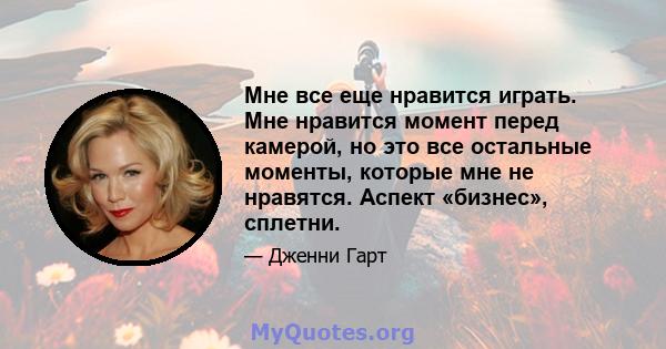 Мне все еще нравится играть. Мне нравится момент перед камерой, но это все остальные моменты, которые мне не нравятся. Аспект «бизнес», сплетни.