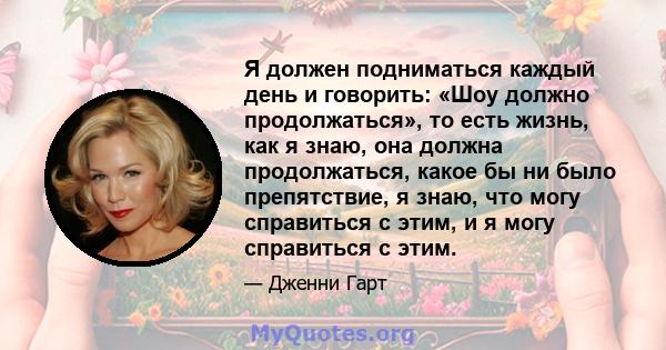 Я должен подниматься каждый день и говорить: «Шоу должно продолжаться», то есть жизнь, как я знаю, она должна продолжаться, какое бы ни было препятствие, я знаю, что могу справиться с этим, и я могу справиться с этим.