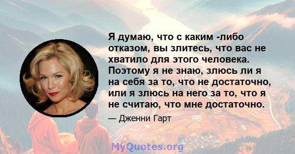 Я думаю, что с каким -либо отказом, вы злитесь, что вас не хватило для этого человека. Поэтому я не знаю, злюсь ли я на себя за то, что не достаточно, или я злюсь на него за то, что я не считаю, что мне достаточно.