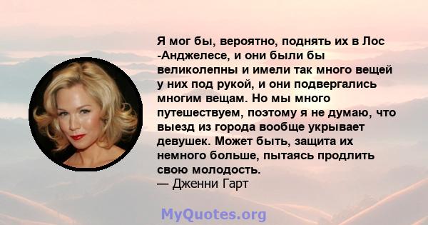 Я мог бы, вероятно, поднять их в Лос -Анджелесе, и они были бы великолепны и имели так много вещей у них под рукой, и они подвергались многим вещам. Но мы много путешествуем, поэтому я не думаю, что выезд из города