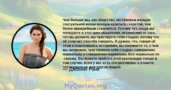 Чем больше мы, как общество, заставляем женщин сексуальной жизни женщин казаться секретом, тем более враждебным становится. Потому что, когда вы попадаете в этот цикл мышления, независимо от того, что вы делаете, вы