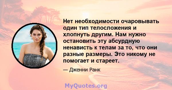 Нет необходимости очаровывать один тип телосложения и хлопнуть другим. Нам нужно остановить эту абсурдную ненависть к телам за то, что они разные размеры. Это никому не помогает и стареет.