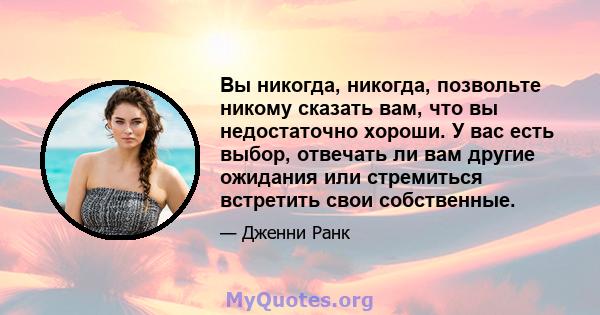 Вы никогда, никогда, позвольте никому сказать вам, что вы недостаточно хороши. У вас есть выбор, отвечать ли вам другие ожидания или стремиться встретить свои собственные.