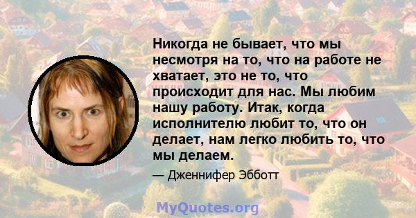 Никогда не бывает, что мы несмотря на то, что на работе не хватает, это не то, что происходит для нас. Мы любим нашу работу. Итак, когда исполнителю любит то, что он делает, нам легко любить то, что мы делаем.