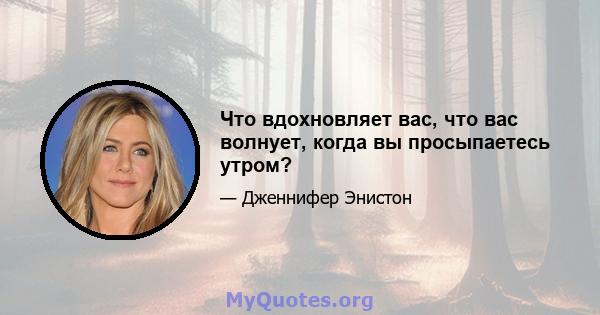 Что вдохновляет вас, что вас волнует, когда вы просыпаетесь утром?