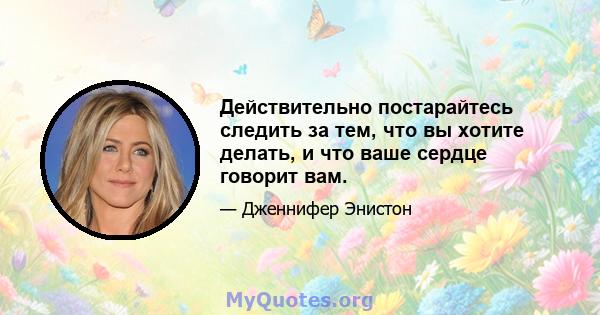 Действительно постарайтесь следить за тем, что вы хотите делать, и что ваше сердце говорит вам.