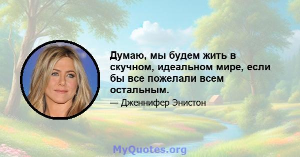 Думаю, мы будем жить в скучном, идеальном мире, если бы все пожелали всем остальным.