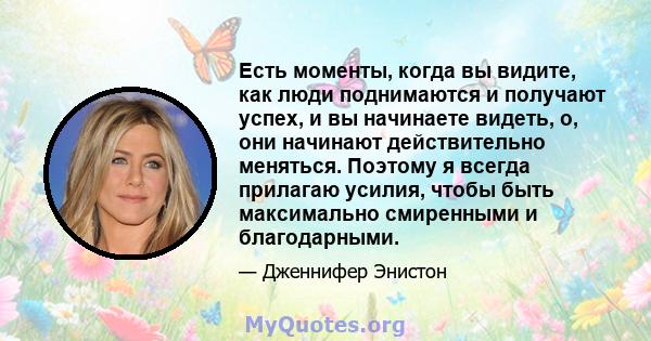 Есть моменты, когда вы видите, как люди поднимаются и получают успех, и вы начинаете видеть, о, они начинают действительно меняться. Поэтому я всегда прилагаю усилия, чтобы быть максимально смиренными и благодарными.