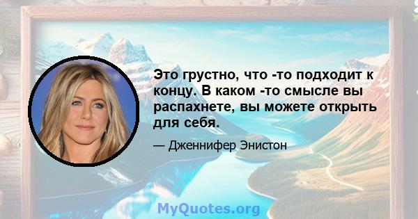 Это грустно, что -то подходит к концу. В каком -то смысле вы распахнете, вы можете открыть для себя.