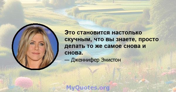 Это становится настолько скучным, что вы знаете, просто делать то же самое снова и снова.