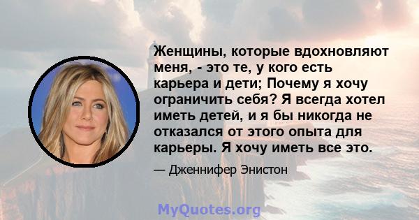 Женщины, которые вдохновляют меня, - это те, у кого есть карьера и дети; Почему я хочу ограничить себя? Я всегда хотел иметь детей, и я бы никогда не отказался от этого опыта для карьеры. Я хочу иметь все это.