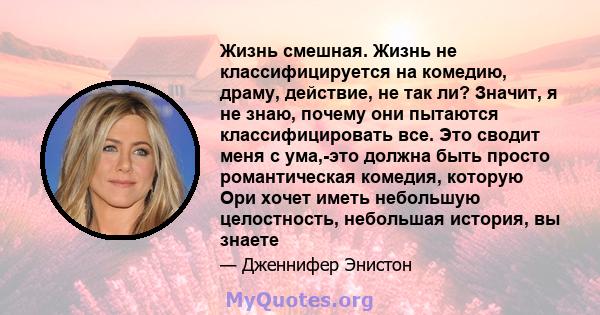 Жизнь смешная. Жизнь не классифицируется на комедию, драму, действие, не так ли? Значит, я не знаю, почему они пытаются классифицировать все. Это сводит меня с ума,-это должна быть просто романтическая комедия, которую