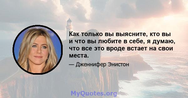 Как только вы выясните, кто вы и что вы любите в себе, я думаю, что все это вроде встает на свои места.