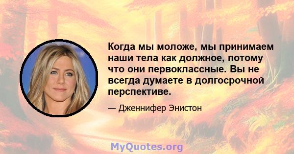 Когда мы моложе, мы принимаем наши тела как должное, потому что они первоклассные. Вы не всегда думаете в долгосрочной перспективе.