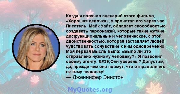 Когда я получил сценарий этого фильма, «Хорошая девочка», я прочитал его через час. Писатель, Майк Уайт, обладает способностью создавать персонажей, которые такие жуткие, дисфункциональные и человеческие, с этой