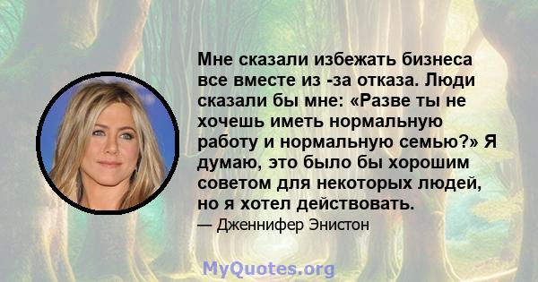 Мне сказали избежать бизнеса все вместе из -за отказа. Люди сказали бы мне: «Разве ты не хочешь иметь нормальную работу и нормальную семью?» Я думаю, это было бы хорошим советом для некоторых людей, но я хотел