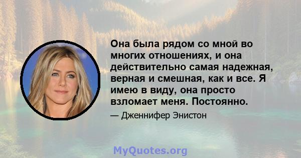 Она была рядом со мной во многих отношениях, и она действительно самая надежная, верная и смешная, как и все. Я имею в виду, она просто взломает меня. Постоянно.