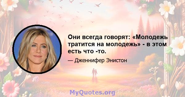 Они всегда говорят: «Молодежь тратится на молодежь» - в этом есть что -то.