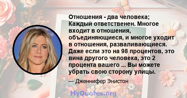 Отношения - два человека; Каждый ответственен. Многое входит в отношения, объединяющиеся, и многое уходит в отношения, разваливающиеся. Даже если это на 98 процентов, это вина другого человека, это 2 процента вашего ... 