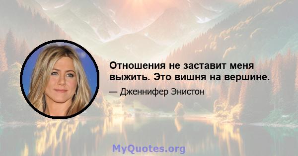 Отношения не заставит меня выжить. Это вишня на вершине.