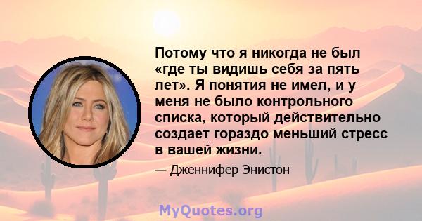 Потому что я никогда не был «где ты видишь себя за пять лет». Я понятия не имел, и у меня не было контрольного списка, который действительно создает гораздо меньший стресс в вашей жизни.