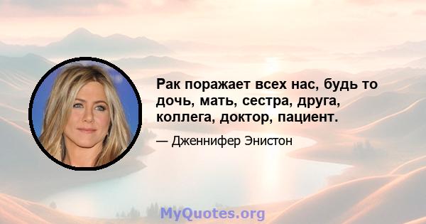 Рак поражает всех нас, будь то дочь, мать, сестра, друга, коллега, доктор, пациент.