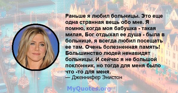 Раньше я любил больницы. Это еще одна странная вещь обо мне. Я помню, когда моя бабушка - такая милая, Бог отдыхал ее душа - была в больнице, я всегда любил посещать ее там. Очень болезненная память! Большинство людей