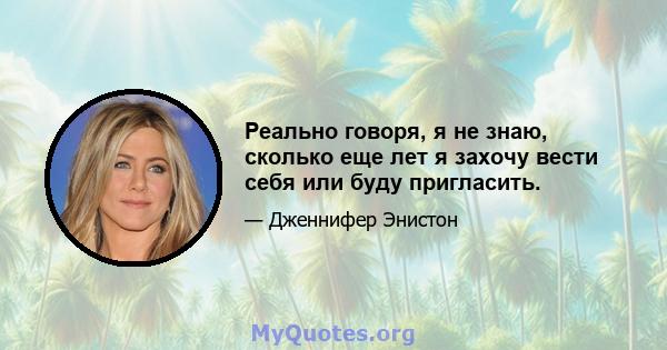 Реально говоря, я не знаю, сколько еще лет я захочу вести себя или буду пригласить.