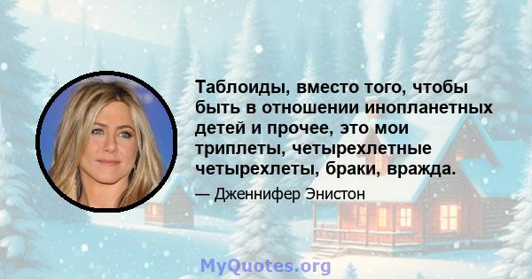 Таблоиды, вместо того, чтобы быть в отношении инопланетных детей и прочее, это мои триплеты, четырехлетные четырехлеты, браки, вражда.