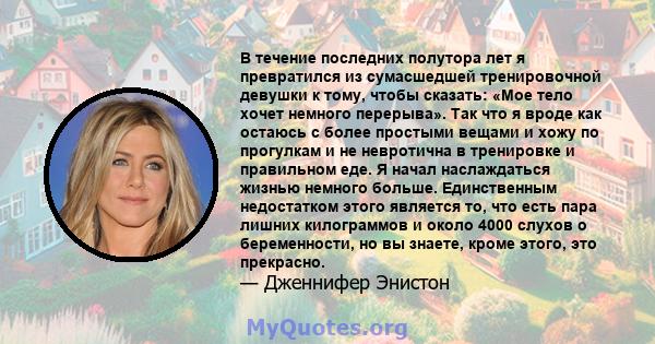 В течение последних полутора лет я превратился из сумасшедшей тренировочной девушки к тому, чтобы сказать: «Мое тело хочет немного перерыва». Так что я вроде как остаюсь с более простыми вещами и хожу по прогулкам и не