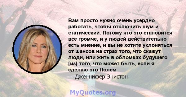 Вам просто нужно очень усердно работать, чтобы отключить шум и статический. Потому что это становится все громче, и у людей действительно есть мнение, и вы не хотите уклоняться от шансов на страх того, что скажут люди,