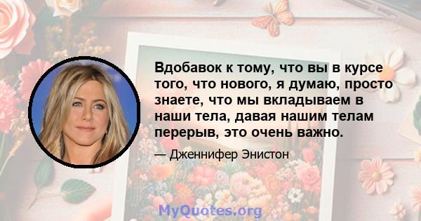 Вдобавок к тому, что вы в курсе того, что нового, я думаю, просто знаете, что мы вкладываем в наши тела, давая нашим телам перерыв, это очень важно.