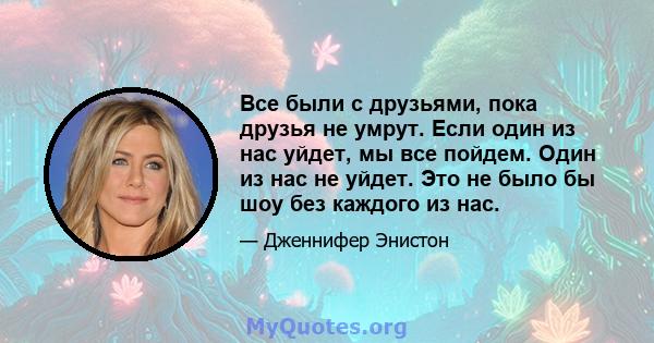 Все были с друзьями, пока друзья не умрут. Если один из нас уйдет, мы все пойдем. Один из нас не уйдет. Это не было бы шоу без каждого из нас.