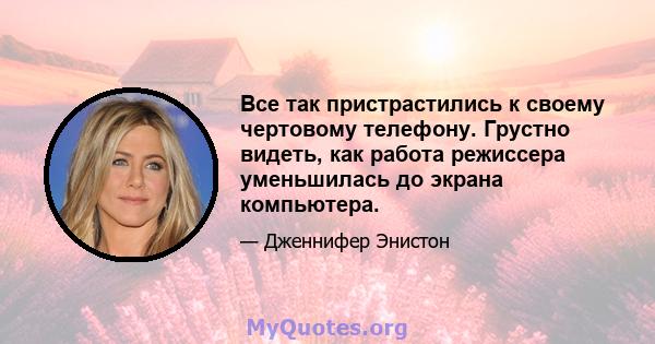 Все так пристрастились к своему чертовому телефону. Грустно видеть, как работа режиссера уменьшилась до экрана компьютера.