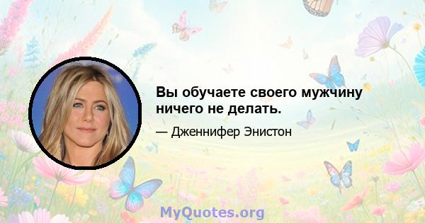 Вы обучаете своего мужчину ничего не делать.