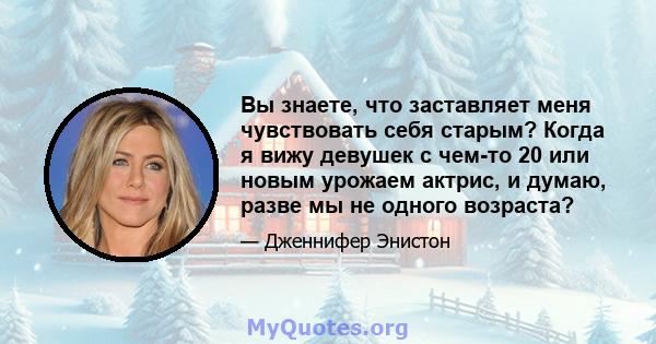 Вы знаете, что заставляет меня чувствовать себя старым? Когда я вижу девушек с чем-то 20 или новым урожаем актрис, и думаю, разве мы не одного возраста?