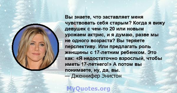 Вы знаете, что заставляет меня чувствовать себя старым? Когда я вижу девушек с чем-то 20 или новым урожаем актрис, и я думаю, разве мы не одного возраста? Вы теряете перспективу. Или предлагать роль женщины с 17-летним