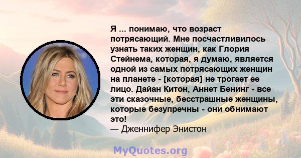 Я ... понимаю, что возраст потрясающий. Мне посчастливилось узнать таких женщин, как Глория Стейнема, которая, я думаю, является одной из самых потрясающих женщин на планете - [которая] не трогает ее лицо. Дайан Китон,