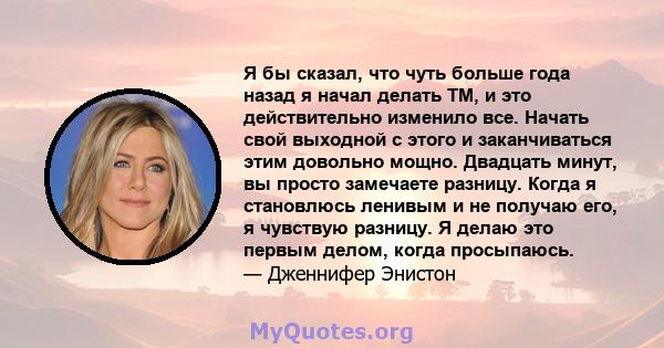 Я бы сказал, что чуть больше года назад я начал делать TM, и это действительно изменило все. Начать свой выходной с этого и заканчиваться этим довольно мощно. Двадцать минут, вы просто замечаете разницу. Когда я