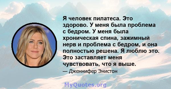 Я человек пилатеса. Это здорово. У меня была проблема с бедром. У меня была хроническая спина, зажимный нерв и проблема с бедром, и она полностью решена. Я люблю это. Это заставляет меня чувствовать, что я выше.