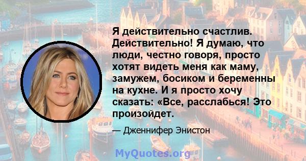 Я действительно счастлив. Действительно! Я думаю, что люди, честно говоря, просто хотят видеть меня как маму, замужем, босиком и беременны на кухне. И я просто хочу сказать: «Все, расслабься! Это произойдет.