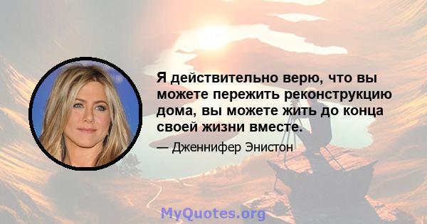 Я действительно верю, что вы можете пережить реконструкцию дома, вы можете жить до конца своей жизни вместе.