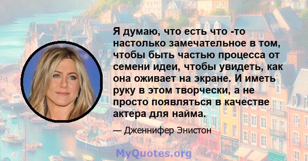 Я думаю, что есть что -то настолько замечательное в том, чтобы быть частью процесса от семени идеи, чтобы увидеть, как она оживает на экране. И иметь руку в этом творчески, а не просто появляться в качестве актера для