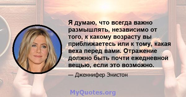 Я думаю, что всегда важно размышлять, независимо от того, к какому возрасту вы приближаетесь или к тому, какая веха перед вами. Отражение должно быть почти ежедневной вещью, если это возможно.