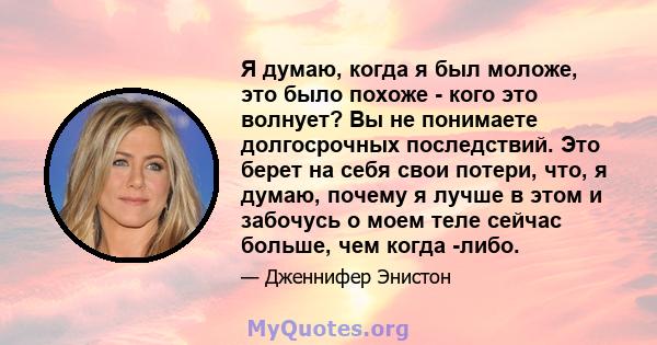 Я думаю, когда я был моложе, это было похоже - кого это волнует? Вы не понимаете долгосрочных последствий. Это берет на себя свои потери, что, я думаю, почему я лучше в этом и забочусь о моем теле сейчас больше, чем