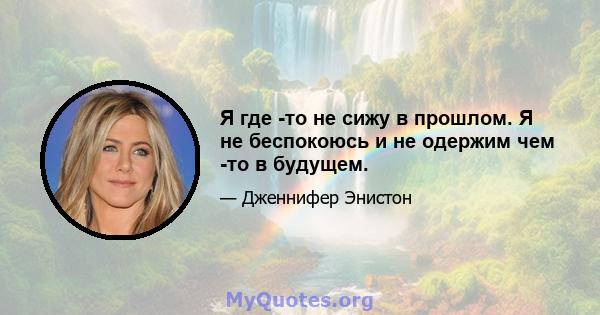 Я где -то не сижу в прошлом. Я не беспокоюсь и не одержим чем -то в будущем.