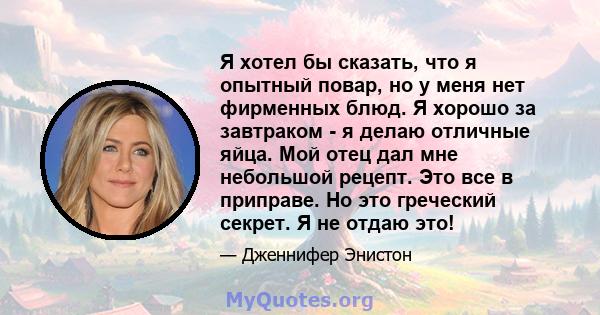 Я хотел бы сказать, что я опытный повар, но у меня нет фирменных блюд. Я хорошо за завтраком - я делаю отличные яйца. Мой отец дал мне небольшой рецепт. Это все в приправе. Но это греческий секрет. Я не отдаю это!