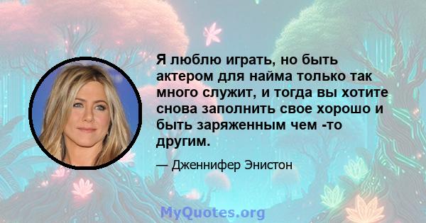 Я люблю играть, но быть актером для найма только так много служит, и тогда вы хотите снова заполнить свое хорошо и быть заряженным чем -то другим.